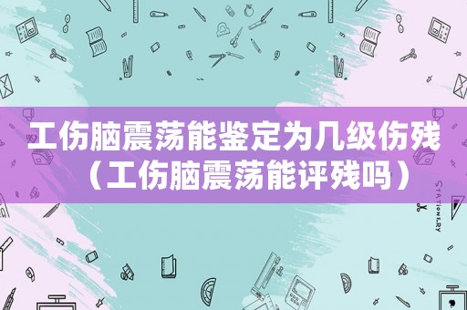 工傷腦震蕩能鑒定為幾級傷殘（工傷腦震蕩能評殘嗎）