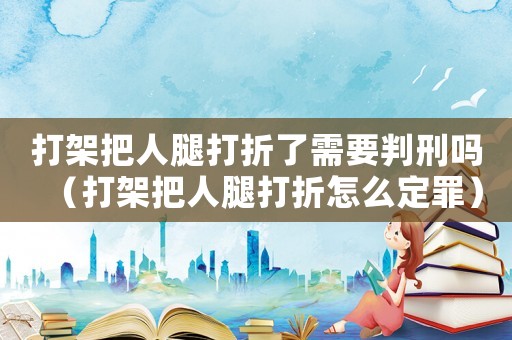 打架把人腿打折了需要判刑嗎（打架把人腿打折怎么定罪）