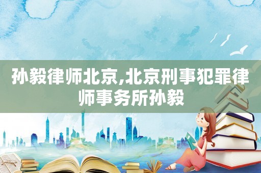 孫毅律師北京,北京刑事犯罪律師事務所孫毅