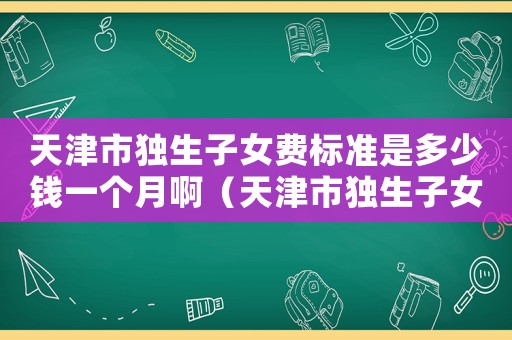 天津市獨生子女費標準是多少錢一個月?。ㄌ旖蚴歇毶优M標準是多少錢一個月）