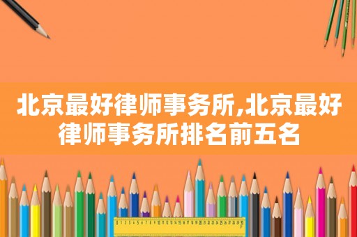 北京最好律師事務所,北京最好律師事務所排名前五名