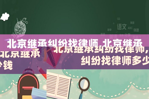 北京繼承糾紛找律師,北京繼承糾紛找律師多少錢