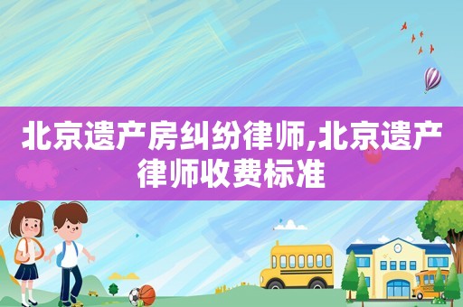 北京遺產房糾紛律師,北京遺產律師收費標準