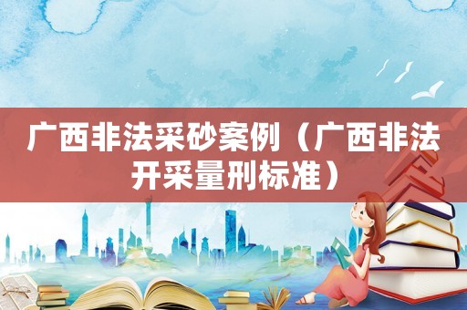廣西非法采砂案例（廣西非法開采量刑標準）