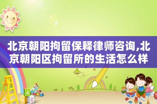 北京朝陽拘留保釋律師咨詢,北京朝陽區拘留所的生活怎么樣