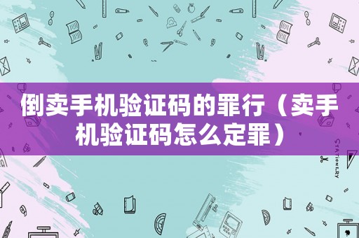 倒賣手機驗證碼的罪行（賣手機驗證碼怎么定罪）