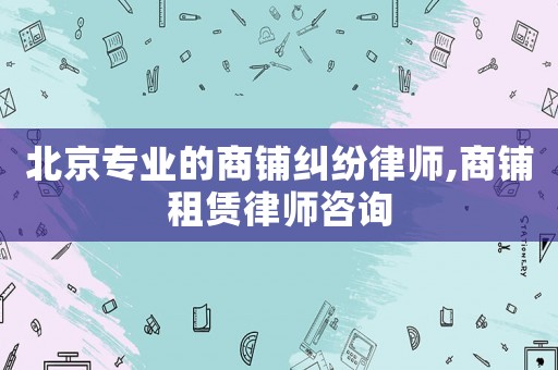 北京專業(yè)的商鋪糾紛律師,商鋪租賃律師咨詢