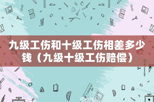 九級工傷和十級工傷相差多少錢（九級十級工傷賠償）