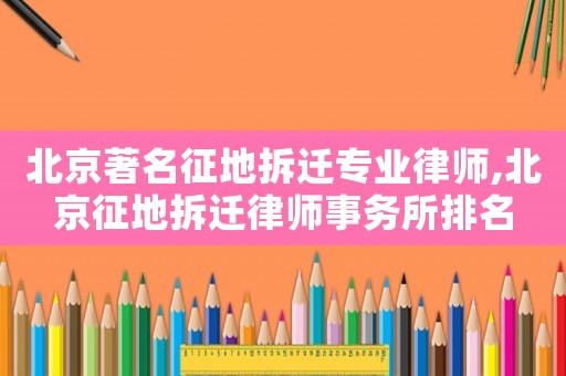 北京著名征地拆遷專業律師,北京征地拆遷律師事務所排名