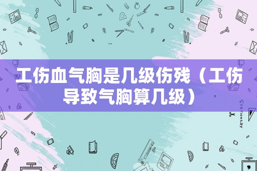 工傷血氣胸是幾級傷殘（工傷導致氣胸算幾級）