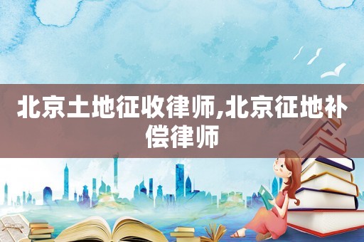 北京土地征收律師,北京征地補償律師