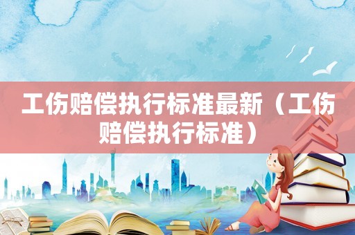 工傷賠償執(zhí)行標準最新（工傷賠償執(zhí)行標準）