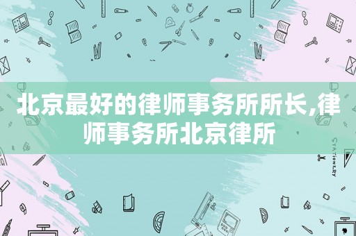 北京最好的律師事務(wù)所所長(zhǎng),律師事務(wù)所北京律所