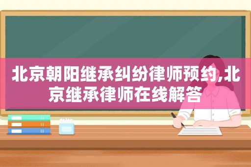北京朝陽繼承糾紛律師預約,北京繼承律師在線解答