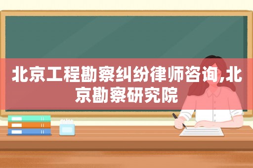 北京工程勘察糾紛律師咨詢,北京勘察研究院