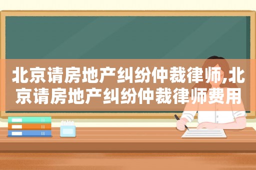 北京請房地產糾紛仲裁律師,北京請房地產糾紛仲裁律師費用