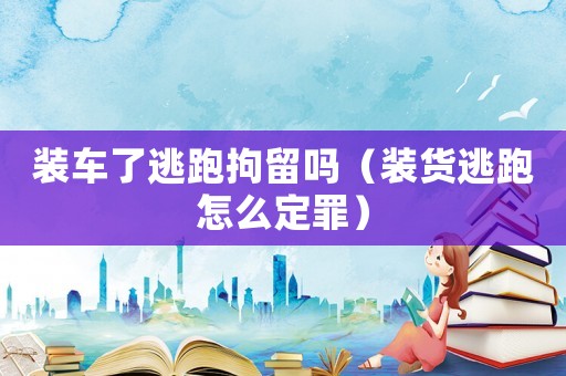 裝車了逃跑拘留嗎（裝貨逃跑怎么定罪）