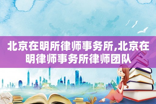 北京在明所律師事務(wù)所,北京在明律師事務(wù)所律師團(tuán)隊(duì)
