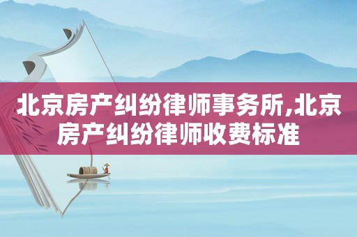 北京房產糾紛律師事務所,北京房產糾紛律師收費標準