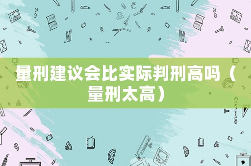 量刑建議會比實際判刑高嗎（量刑太高）