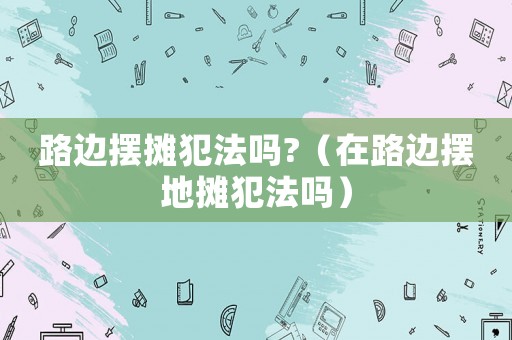 路邊擺攤犯法嗎?（在路邊擺地攤犯法嗎）