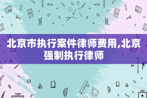 北京市執行案件律師費用,北京強制執行律師