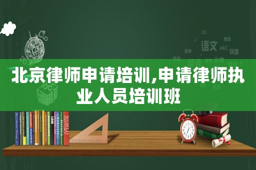 北京律師申請培訓,申請律師執業人員培訓班