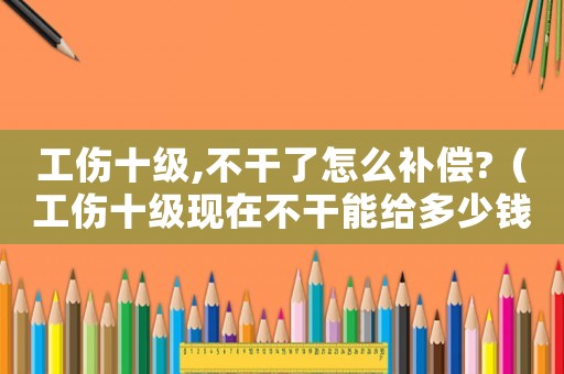 工傷十級,不干了怎么補償?（工傷十級現在不干能給多少錢）