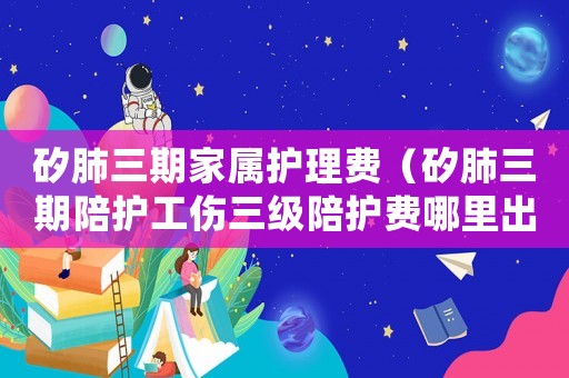 矽肺三期家屬護理費（矽肺三期陪護工傷三級陪護費哪里出）