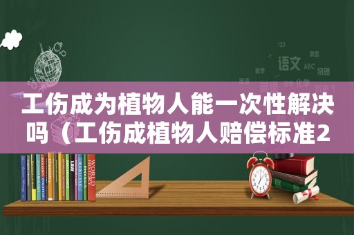 工傷成為植物人能一次性解決嗎（工傷成植物人賠償標準2018）