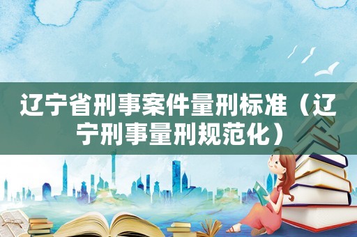 遼寧省刑事案件量刑標(biāo)準(zhǔn)（遼寧刑事量刑規(guī)范化）
