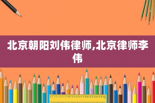 北京朝陽劉偉律師,北京律師李偉
