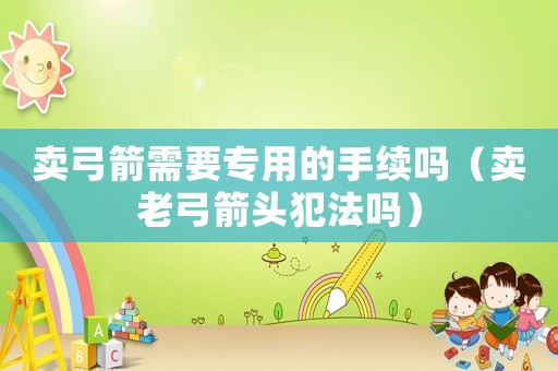 賣弓箭需要專用的手續(xù)嗎（賣老弓箭頭犯法嗎）