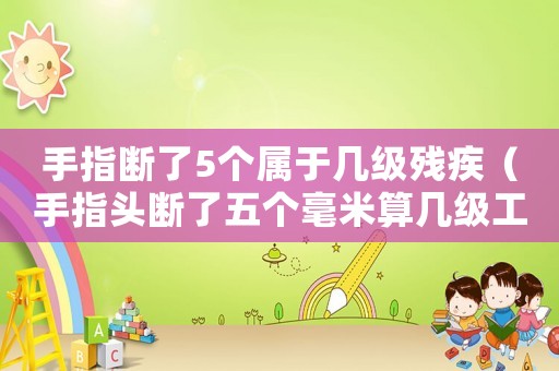手指斷了5個屬于幾級殘疾（手指頭斷了五個毫米算幾級工傷）