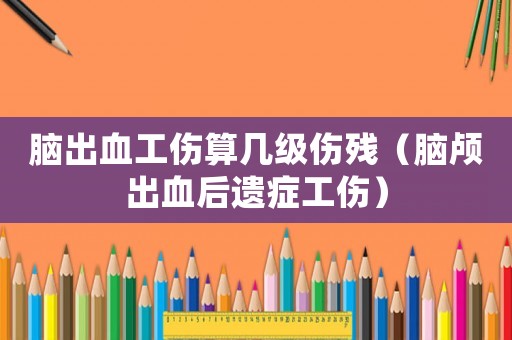 腦出血工傷算幾級傷殘（腦顱出血后遺癥工傷）