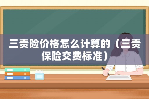 三責(zé)險價格怎么計算的（三責(zé)保險交費標(biāo)準(zhǔn)）
