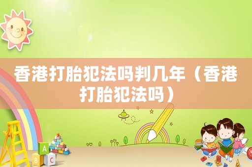 香港打胎犯法嗎判幾年（香港打胎犯法嗎）