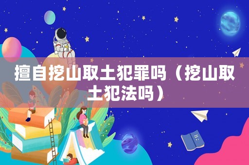擅自挖山取土犯罪嗎（挖山取土犯法嗎）