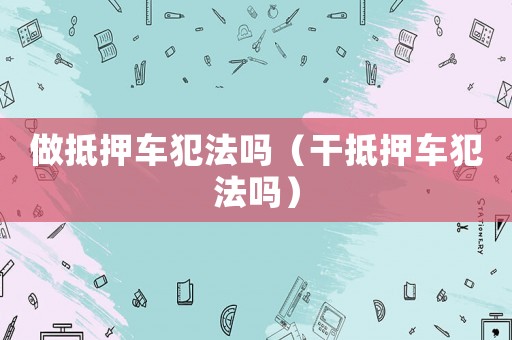 做抵押車犯法嗎（干抵押車犯法嗎）