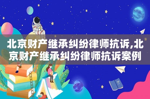 北京財產繼承糾紛律師抗訴,北京財產繼承糾紛律師抗訴案例