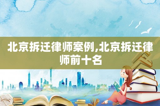 北京拆遷律師案例,北京拆遷律師前十名