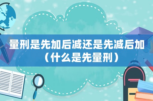 量刑是先加后減還是先減后加（什么是先量刑）