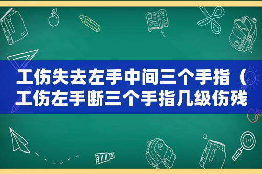 工傷失去左手中間三個手指（工傷左手斷三個手指幾級傷殘）