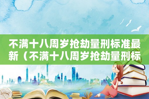 不滿十八周歲搶劫量刑標準最新（不滿十八周歲搶劫量刑標準）