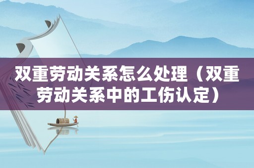 雙重勞動關系怎么處理（雙重勞動關系中的工傷認定）