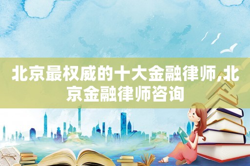 北京最權(quán)威的十大金融律師,北京金融律師咨詢