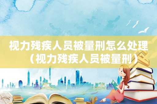 視力殘疾人員被量刑怎么處理（視力殘疾人員被量刑）