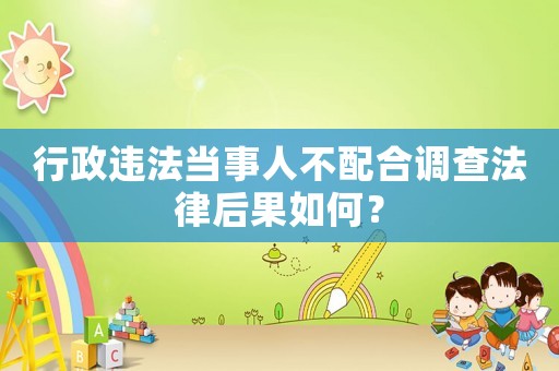 行政違法當事人不配合調查法律后果如何？