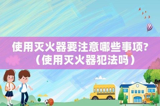 使用滅火器要注意哪些事項?（使用滅火器犯法嗎）