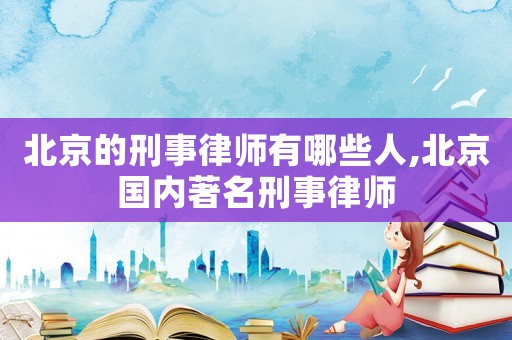 北京的刑事律師有哪些人,北京國內著名刑事律師